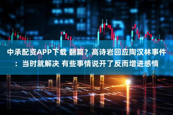 中承配资APP下载 翻篇？高诗岩回应陶汉林事件：当时就解决 有些事情说开了反而增进感情