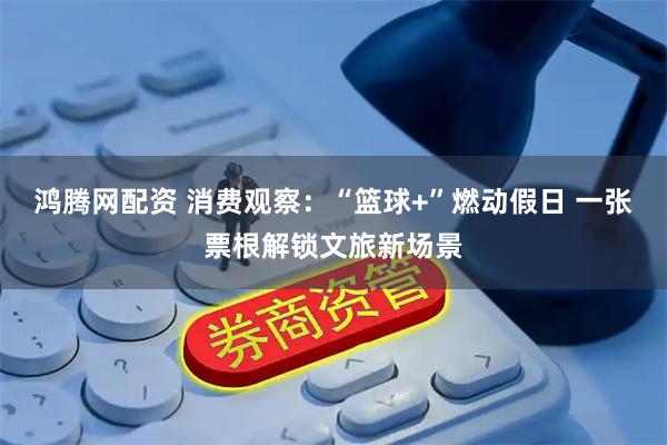 鸿腾网配资 消费观察：“篮球+”燃动假日 一张票根解锁文旅新场景