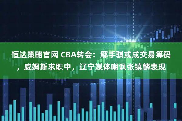 恒达策略官网 CBA转会：鄢手骐或成交易筹码，威姆斯求职中，辽宁媒体嘲讽张镇麟表现
