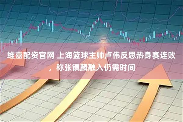 维嘉配资官网 上海篮球主帅卢伟反思热身赛连败，称张镇麟融入仍需时间