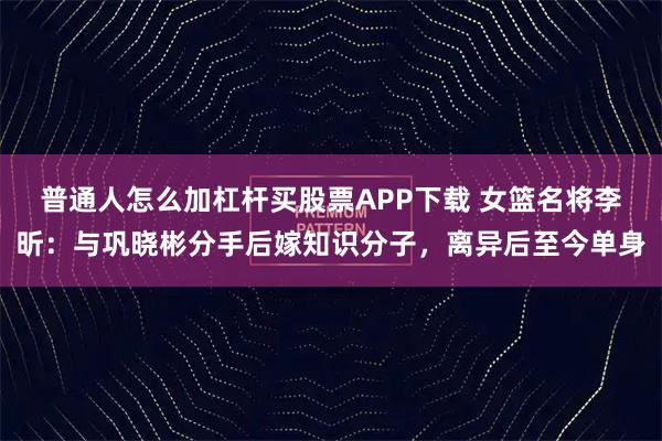 普通人怎么加杠杆买股票APP下载 女篮名将李昕：与巩晓彬分手后嫁知识分子，离异后至今单身
