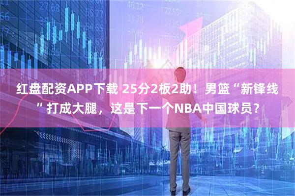 红盘配资APP下载 25分2板2助！男篮“新锋线”打成大腿，这是下一个NBA中国球员？