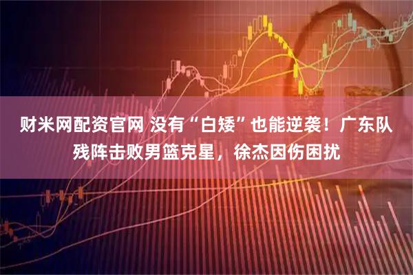 财米网配资官网 没有“白矮”也能逆袭！广东队残阵击败男篮克星，徐杰因伤困扰