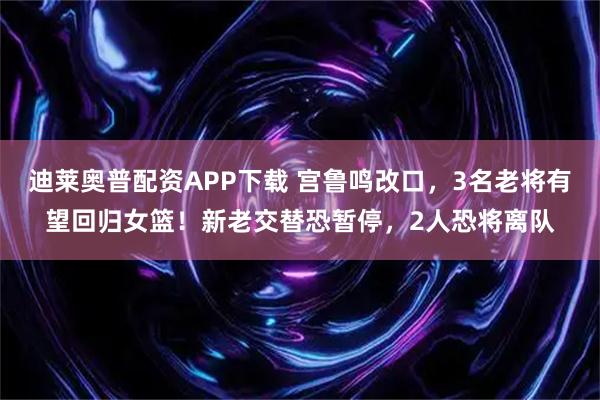 迪莱奥普配资APP下载 宫鲁鸣改口，3名老将有望回归女篮！新老交替恐暂停，2人恐将离队