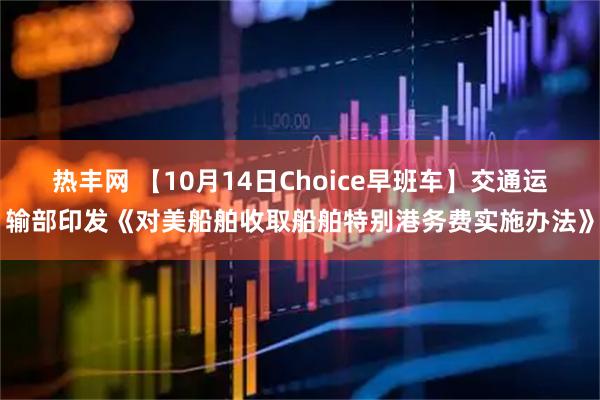 热丰网 【10月14日Choice早班车】交通运输部印发《对美船舶收取船舶特别港务费实施办法》