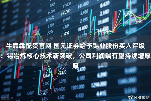 牛犇犇配资官网 国元证券给予锡业股份买入评级：锡冶炼核心技术新突破，公司利润端有望持续增厚