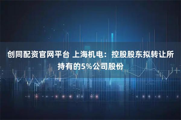 创同配资官网平台 上海机电：控股股东拟转让所持有的5%公司股份