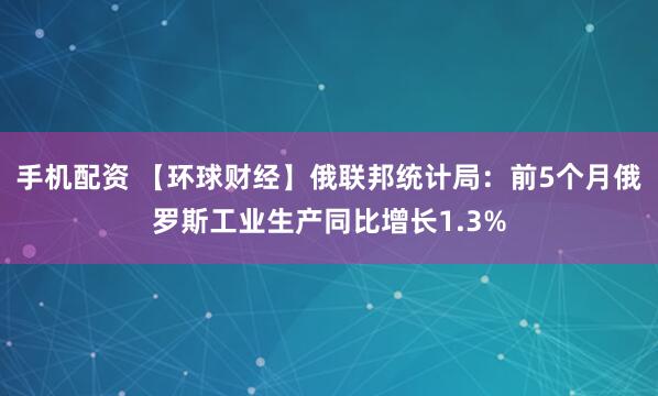 手机配资 【环球财经】俄联邦统计局：前5个月俄罗斯工业生产同比增长1.3%