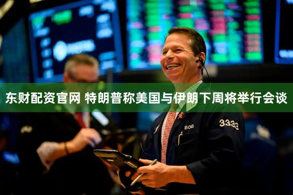 东财配资官网 特朗普称美国与伊朗下周将举行会谈