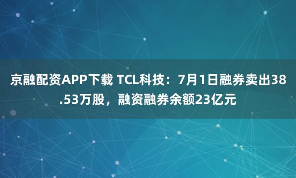 京融配资APP下载 TCL科技：7月1日融券卖出38.53万股，融资融券余额23亿元