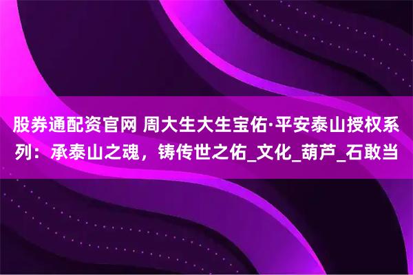股券通配资官网 周大生大生宝佑·平安泰山授权系列：承泰山之魂，铸传世之佑_文化_葫芦_石敢当