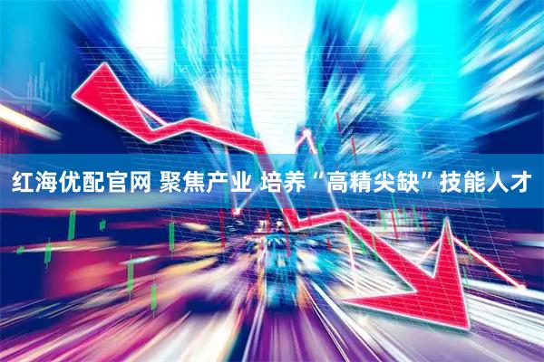 红海优配官网 聚焦产业 培养“高精尖缺”技能人才