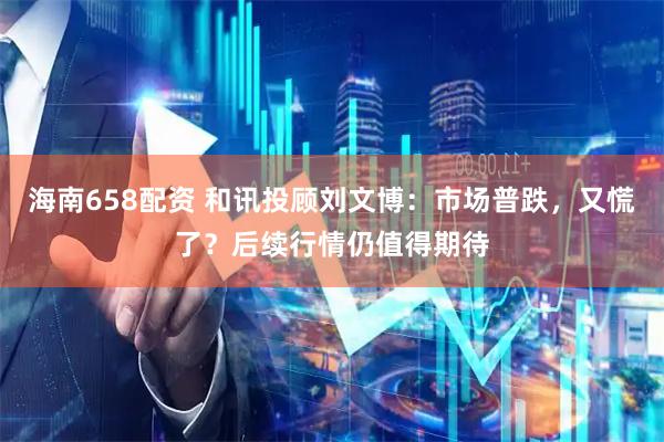 海南658配资 和讯投顾刘文博：市场普跌，又慌了？后续行情仍值得期待