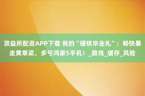顶益所配资APP下载 我的“硬核毕业礼”：畅快暴走黄草梁，多亏鸿蒙5手机！_路线_缓存_风险