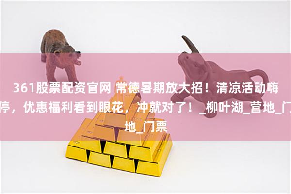 361股票配资官网 常德暑期放大招！清凉活动嗨不停，优惠福利看到眼花，冲就对了！_柳叶湖_营地_门票