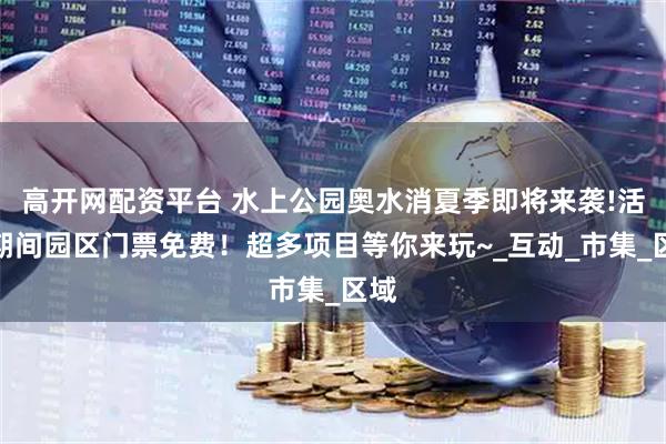 高开网配资平台 水上公园奥水消夏季即将来袭!活动期间园区门票免费！超多项目等你来玩~_互动_市集_区域