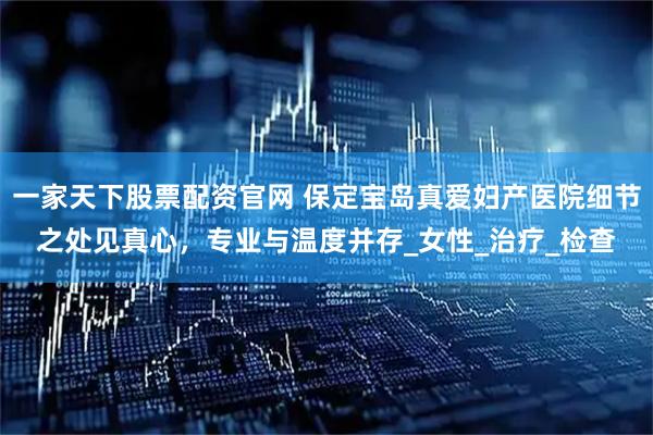 一家天下股票配资官网 保定宝岛真爱妇产医院细节之处见真心，专业与温度并存_女性_治疗_检查
