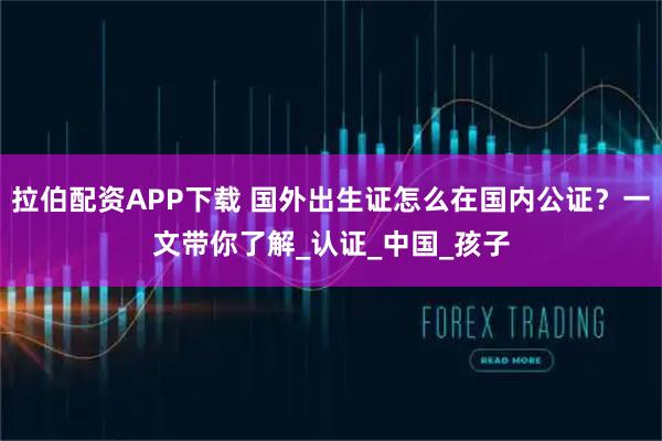 拉伯配资APP下载 国外出生证怎么在国内公证？一文带你了解_认证_中国_孩子