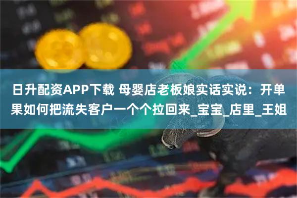 日升配资APP下载 母婴店老板娘实话实说：开单果如何把流失客户一个个拉回来_宝宝_店里_王姐