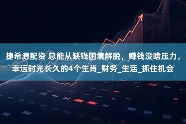 捷希源配资 总能从缺钱困境解脱，赚钱没啥压力，幸运时光长久的4个生肖_财务_生活_抓住机会