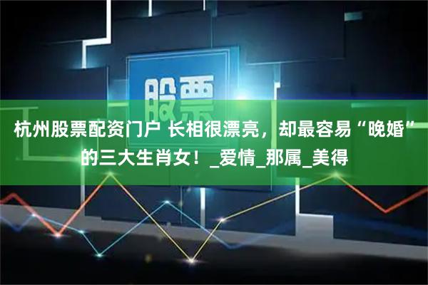 杭州股票配资门户 长相很漂亮，却最容易“晚婚”的三大生肖女！_爱情_那属_美得
