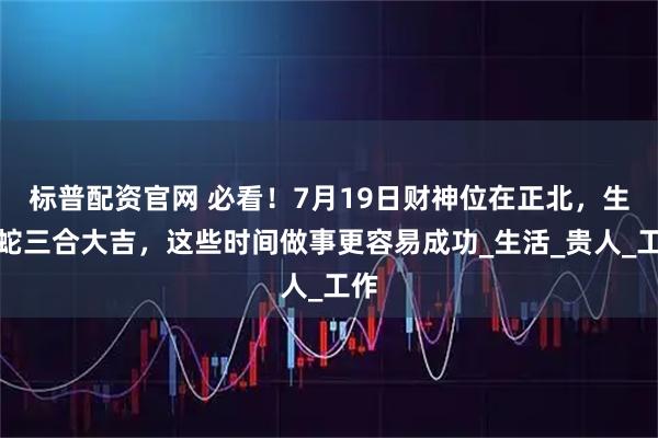标普配资官网 必看！7月19日财神位在正北，生肖蛇三合大吉，这些时间做事更容易成功_生活_贵人_工作