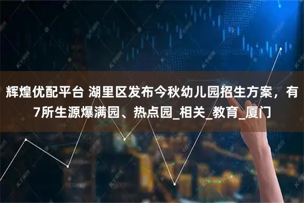 辉煌优配平台 湖里区发布今秋幼儿园招生方案，有7所生源爆满园、热点园_相关_教育_厦门