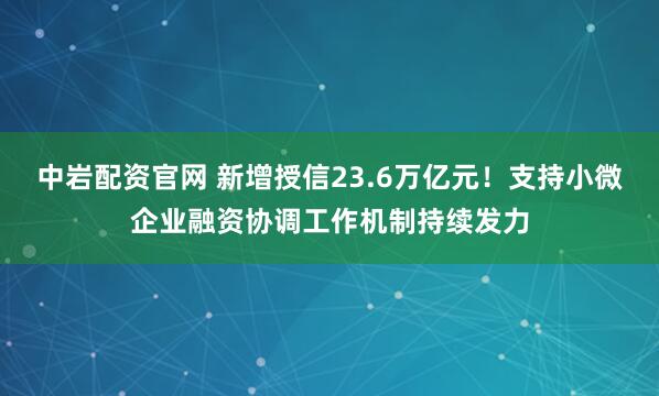 中岩配资官网 新增授信23.6万亿元！支持小微企业融资协调工作机制持续发力