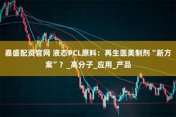 嘉盛配资官网 液态PCL原料：再生医美制剂“新方案”？_高分子_应用_产品