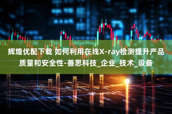 辉煌优配下载 如何利用在线X-ray检测提升产品质量和安全性-善思科技_企业_技术_设备