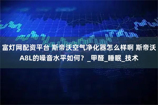 富灯网配资平台 斯帝沃空气净化器怎么样啊 斯帝沃A8L的噪音水平如何？_甲醛_睡眠_技术