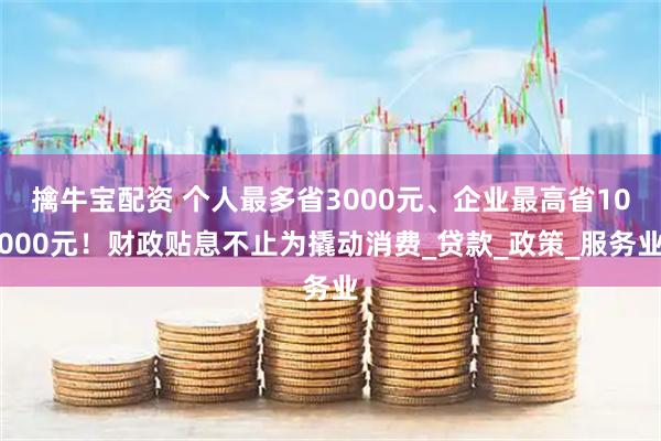 擒牛宝配资 个人最多省3000元、企业最高省10000元！财政贴息不止为撬动消费_贷款_政策_服务业