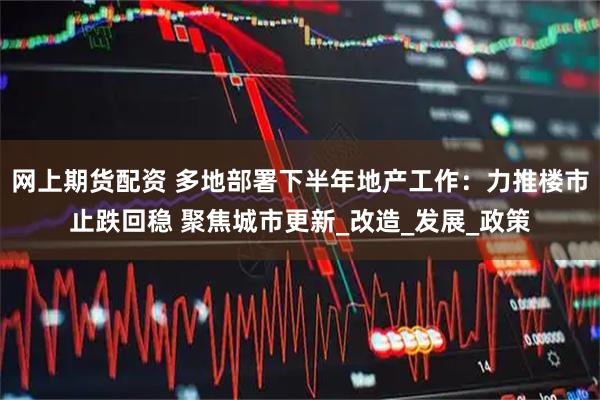 网上期货配资 多地部署下半年地产工作：力推楼市止跌回稳 聚焦城市更新_改造_发展_政策