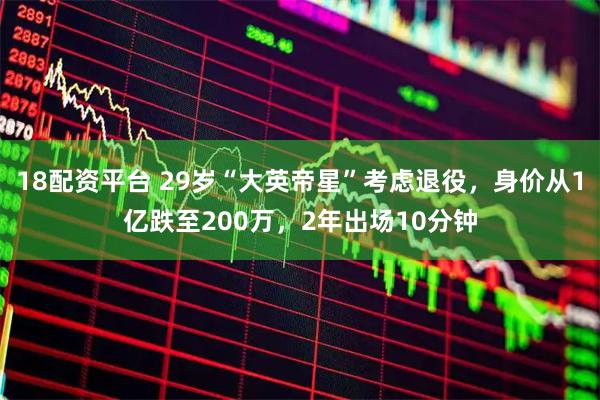 18配资平台 29岁“大英帝星”考虑退役，身价从1亿跌至200万，2年出场10分钟