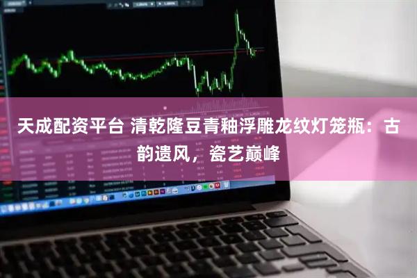 天成配资平台 清乾隆豆青釉浮雕龙纹灯笼瓶：古韵遗风，瓷艺巅峰