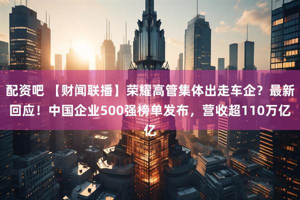 配资吧 【财闻联播】荣耀高管集体出走车企？最新回应！中国企业500强榜单发布，营收超110万亿