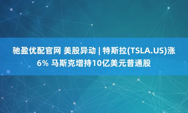 驰盈优配官网 美股异动 | 特斯拉(TSLA.US)涨6% 马斯克增持10亿美元普通股