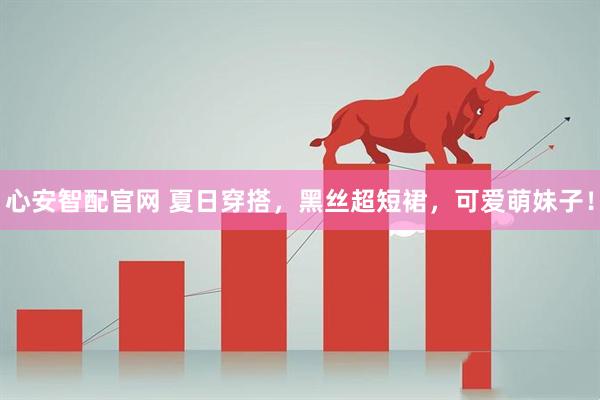 心安智配官网 夏日穿搭，黑丝超短裙，可爱萌妹子！