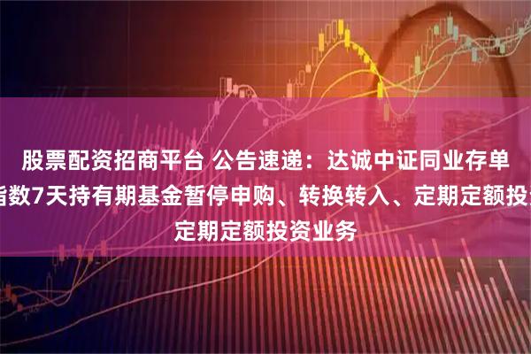 股票配资招商平台 公告速递：达诚中证同业存单AAA指数7天持有期基金暂停申购、转换转入、定期定额投资业务