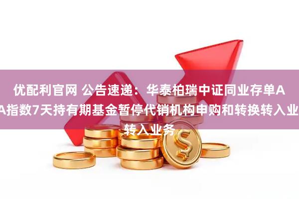 优配利官网 公告速递：华泰柏瑞中证同业存单AAA指数7天持有期基金暂停代销机构申购和转换转入业务