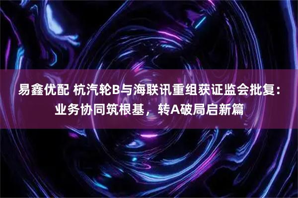 易鑫优配 杭汽轮B与海联讯重组获证监会批复：业务协同筑根基，转A破局启新篇