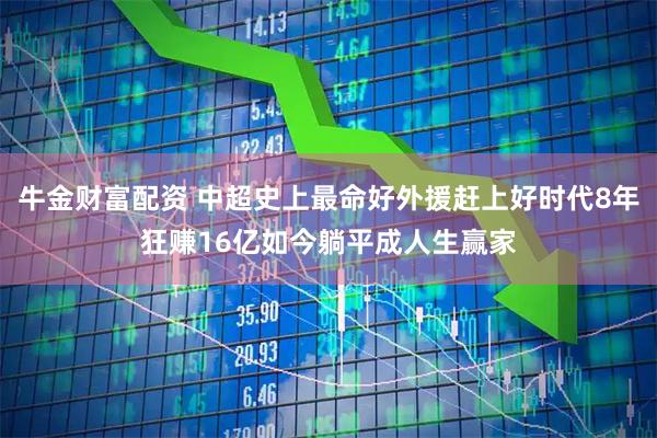 牛金财富配资 中超史上最命好外援赶上好时代8年狂赚16亿如今躺平成人生赢家