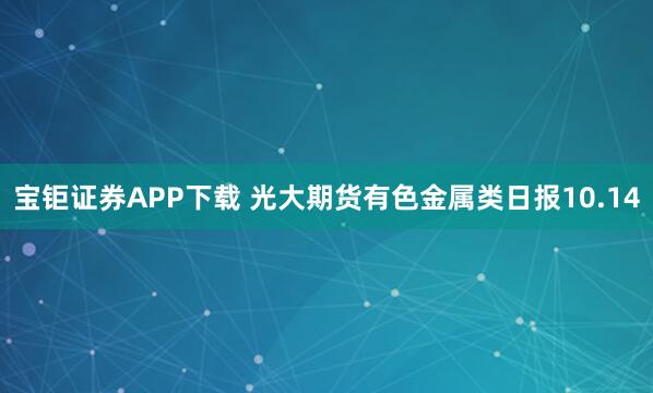 宝钜证券APP下载 光大期货有色金属类日报10.14