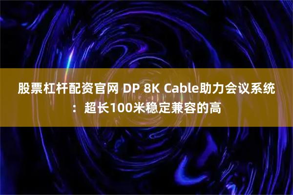 股票杠杆配资官网 DP 8K Cable助力会议系统：超长100米稳定兼容的高