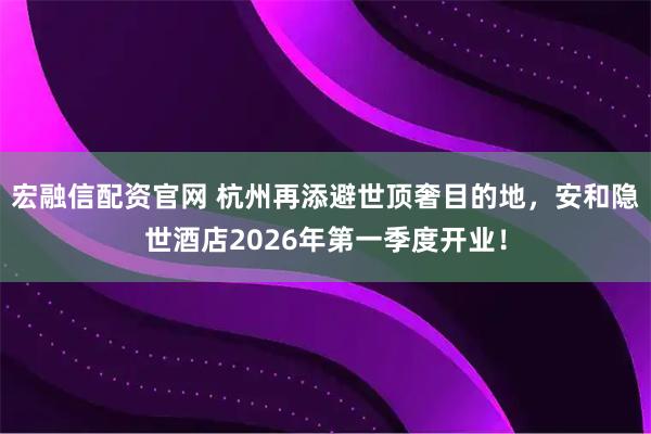 宏融信配资官网 杭州再添避世顶奢目的地，安和隐世酒店2026年第一季度开业！