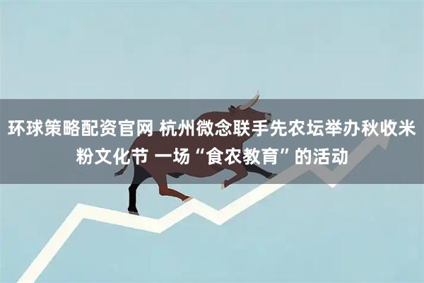 环球策略配资官网 杭州微念联手先农坛举办秋收米粉文化节 一场“食农教育”的活动