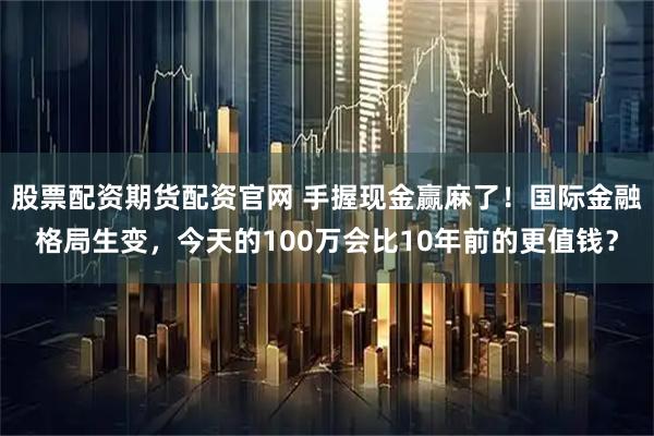 股票配资期货配资官网 手握现金赢麻了！国际金融格局生变，今天的100万会比10年前的更值钱？