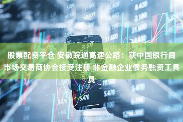 股票配资平仓 安徽皖通高速公路：获中国银行间市场交易商协会接受注册 非金融企业债务融资工具