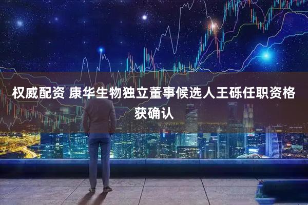权威配资 康华生物独立董事候选人王砾任职资格获确认