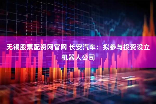 无锡股票配资网官网 长安汽车：拟参与投资设立机器人公司